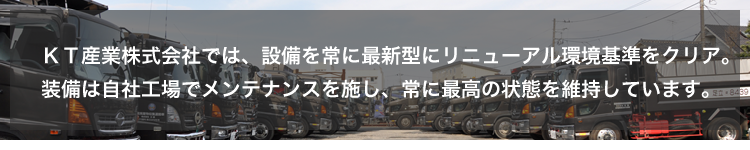 KT産業 株式会社では、設備を常に最新型にリニューアル環境基準をクリア。装備は自社工場でメンテナンスを施し、常に最高の状態を維持しています。